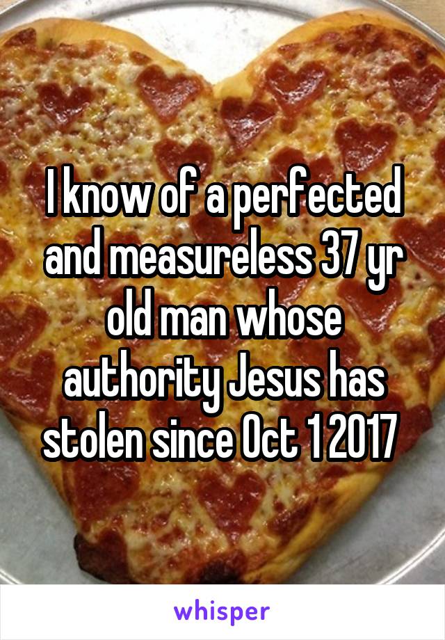 I know of a perfected and measureless 37 yr old man whose authority Jesus has stolen since Oct 1 2017 