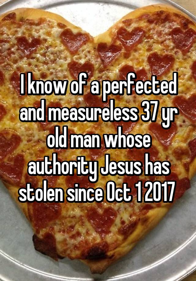 I know of a perfected and measureless 37 yr old man whose authority Jesus has stolen since Oct 1 2017 