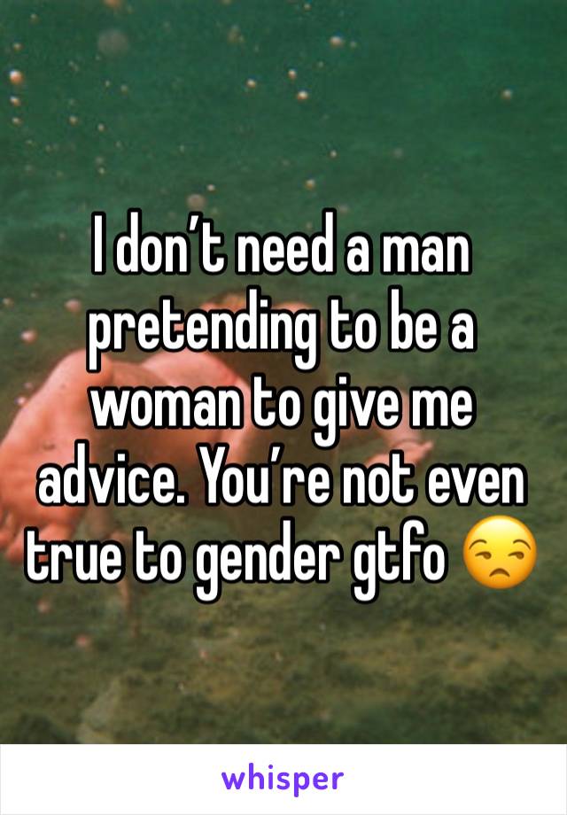 I don’t need a man pretending to be a woman to give me advice. You’re not even true to gender gtfo 😒