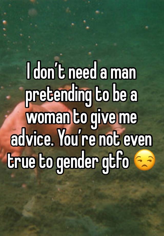 I don’t need a man pretending to be a woman to give me advice. You’re not even true to gender gtfo 😒