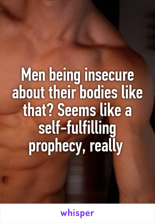 Men being insecure about their bodies like that? Seems like a self-fulfilling prophecy, really 