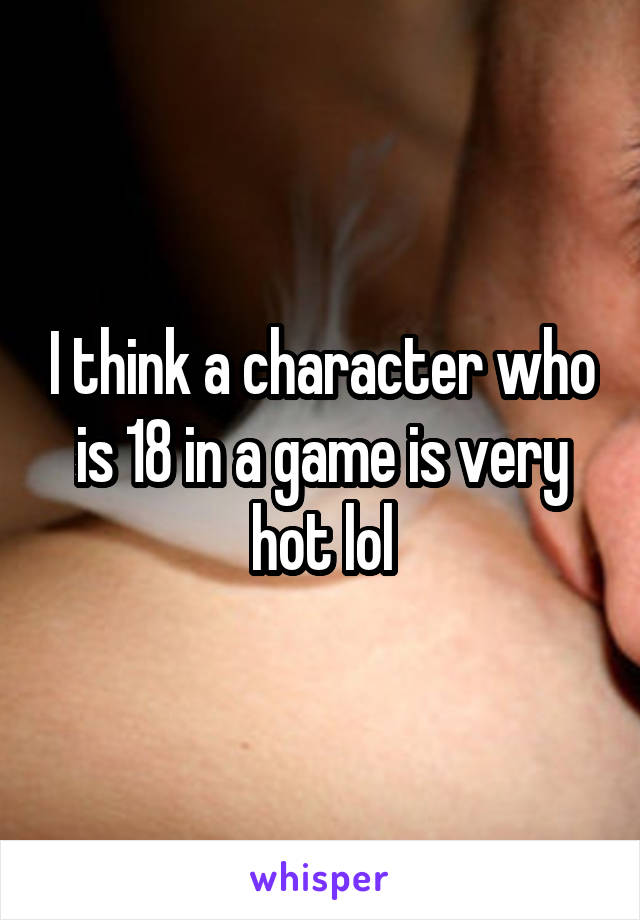 I think a character who is 18 in a game is very hot lol