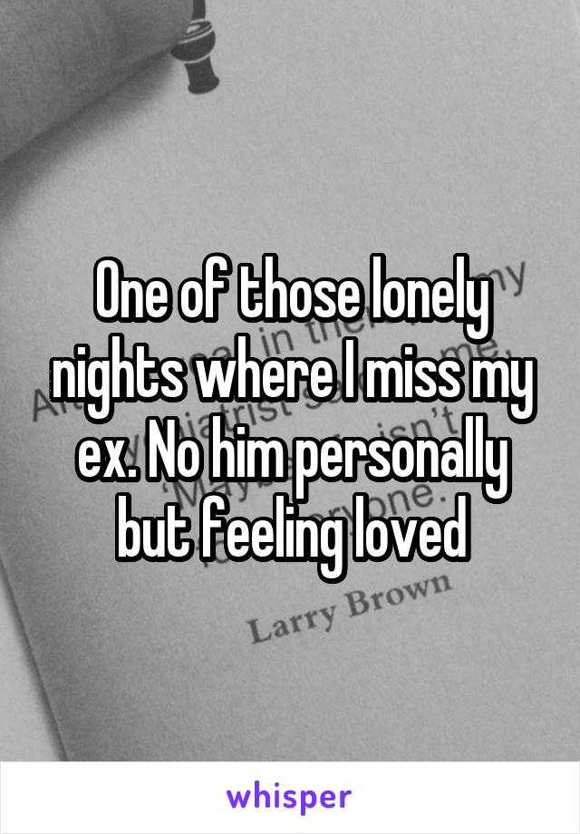 One of those lonely nights where I miss my ex. No him personally but feeling loved