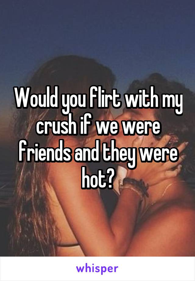 Would you flirt with my crush if we were friends and they were hot?