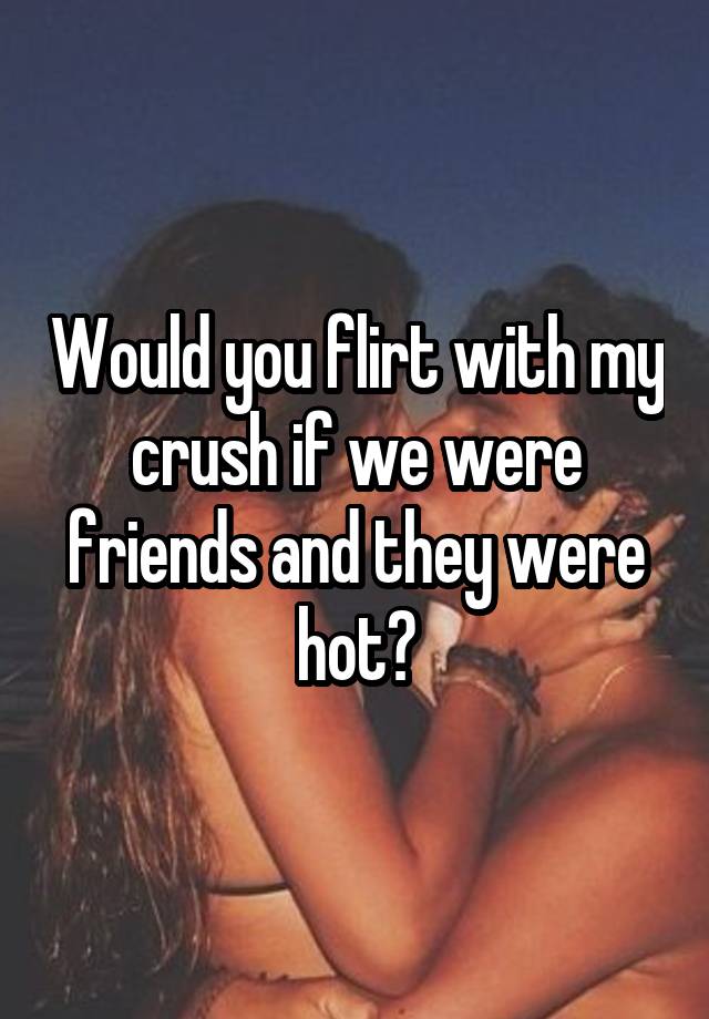 Would you flirt with my crush if we were friends and they were hot?