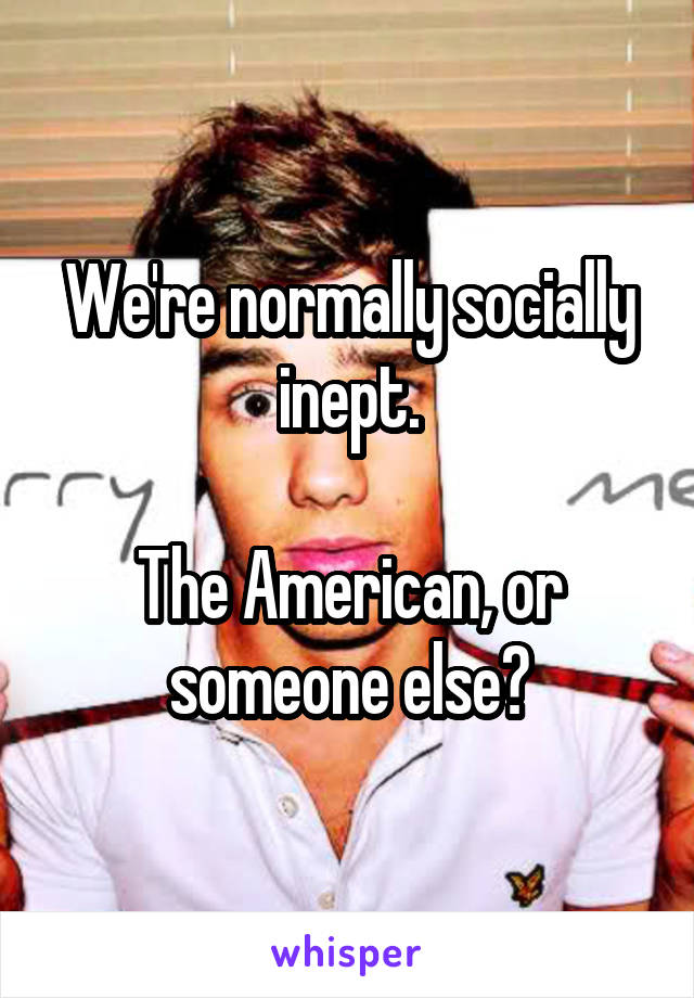 We're normally socially inept.

The American, or someone else?