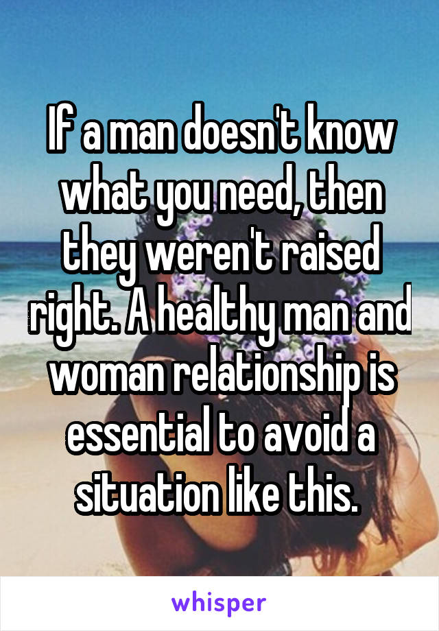 If a man doesn't know what you need, then they weren't raised right. A healthy man and woman relationship is essential to avoid a situation like this. 