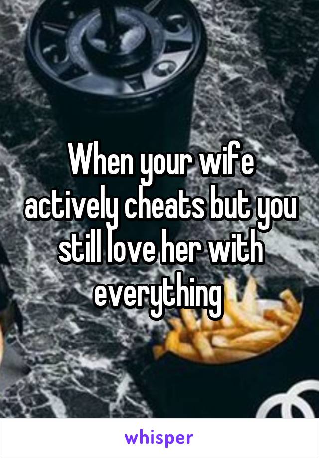 When your wife actively cheats but you still love her with everything 