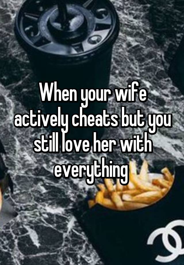 When your wife actively cheats but you still love her with everything 