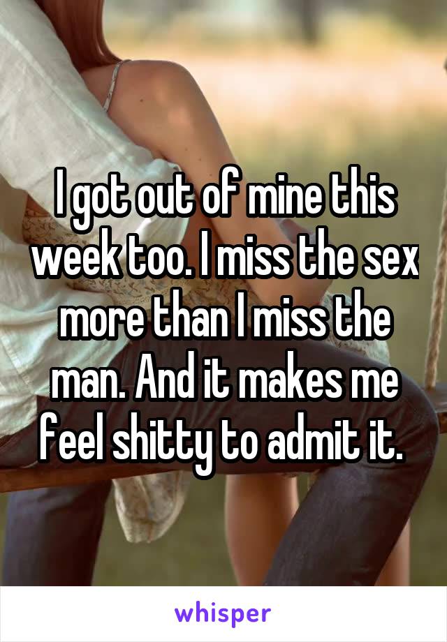 I got out of mine this week too. I miss the sex more than I miss the man. And it makes me feel shitty to admit it. 