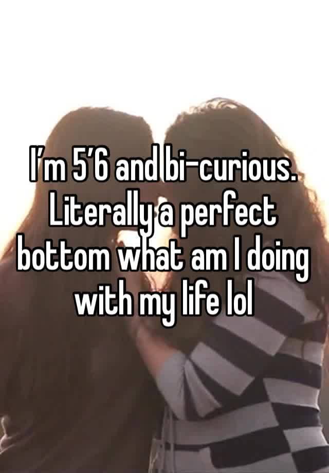 I’m 5’6 and bi-curious. Literally a perfect bottom what am I doing with my life lol