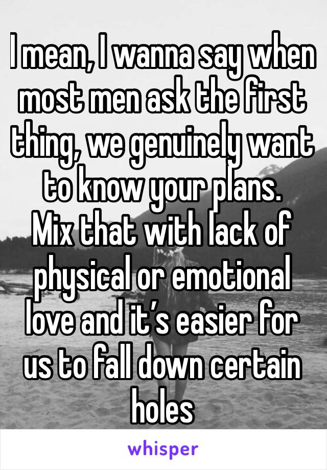 I mean, I wanna say when most men ask the first thing, we genuinely want to know your plans. 
Mix that with lack of physical or emotional love and it’s easier for us to fall down certain holes