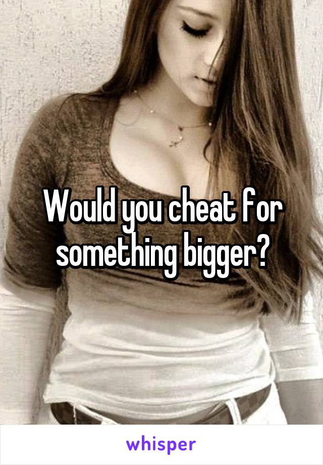 Would you cheat for something bigger?