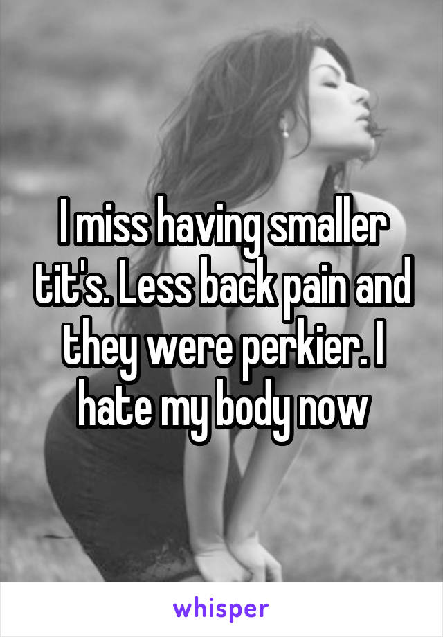 I miss having smaller tit's. Less back pain and they were perkier. I hate my body now