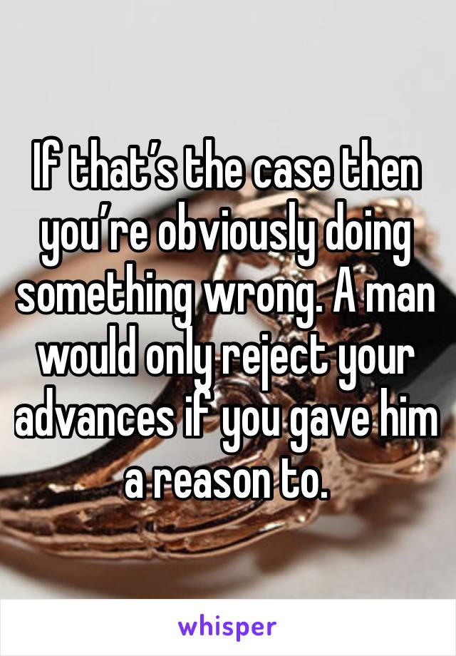 If that’s the case then you’re obviously doing something wrong. A man would only reject your advances if you gave him a reason to. 