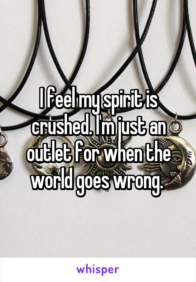 I feel my spirit is crushed. I'm just an outlet for when the world goes wrong. 