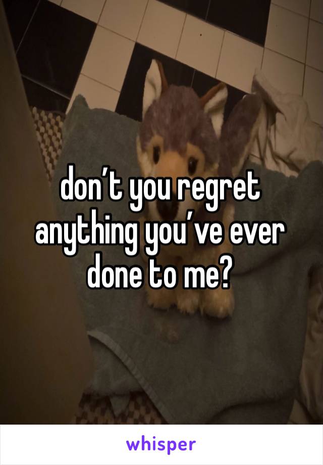 don’t you regret anything you’ve ever done to me?