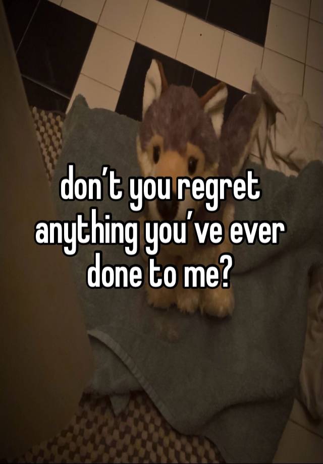 don’t you regret anything you’ve ever done to me?