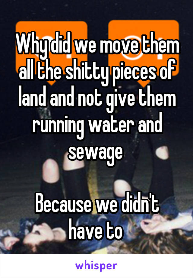 Why did we move them all the shitty pieces of land and not give them running water and sewage 

Because we didn't have to 