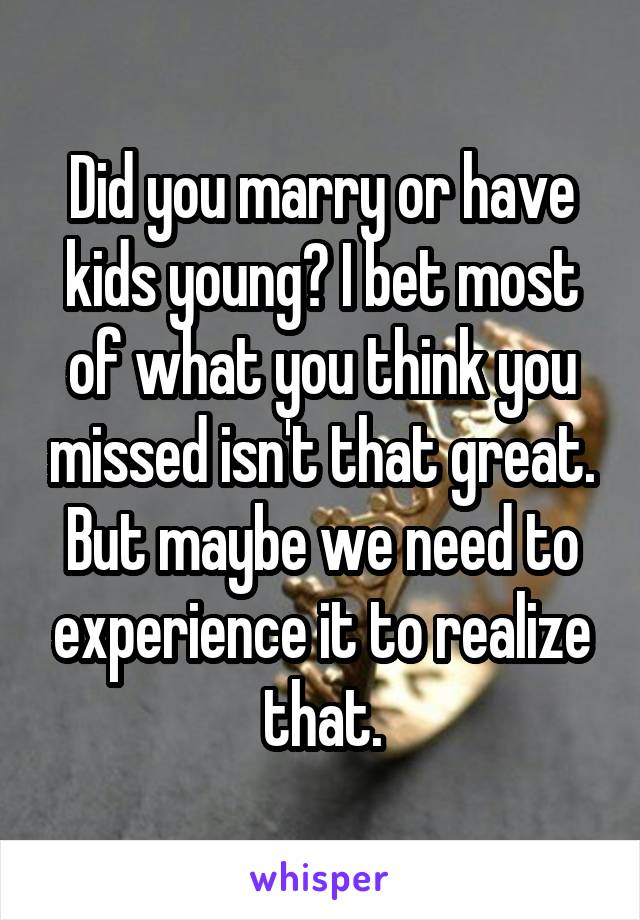 Did you marry or have kids young? I bet most of what you think you missed isn't that great. But maybe we need to experience it to realize that.