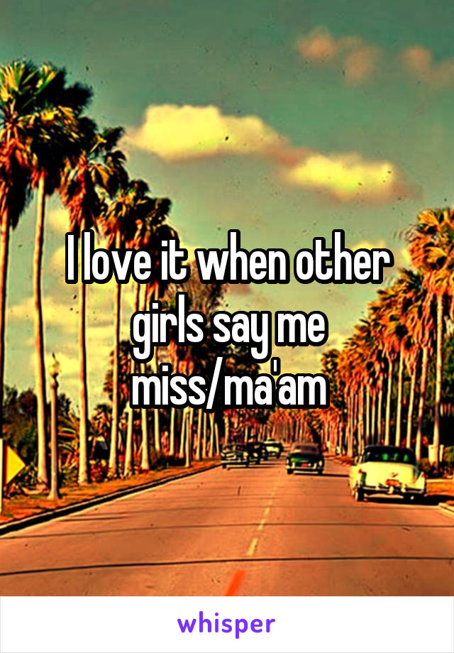 I love it when other girls say me miss/ma'am