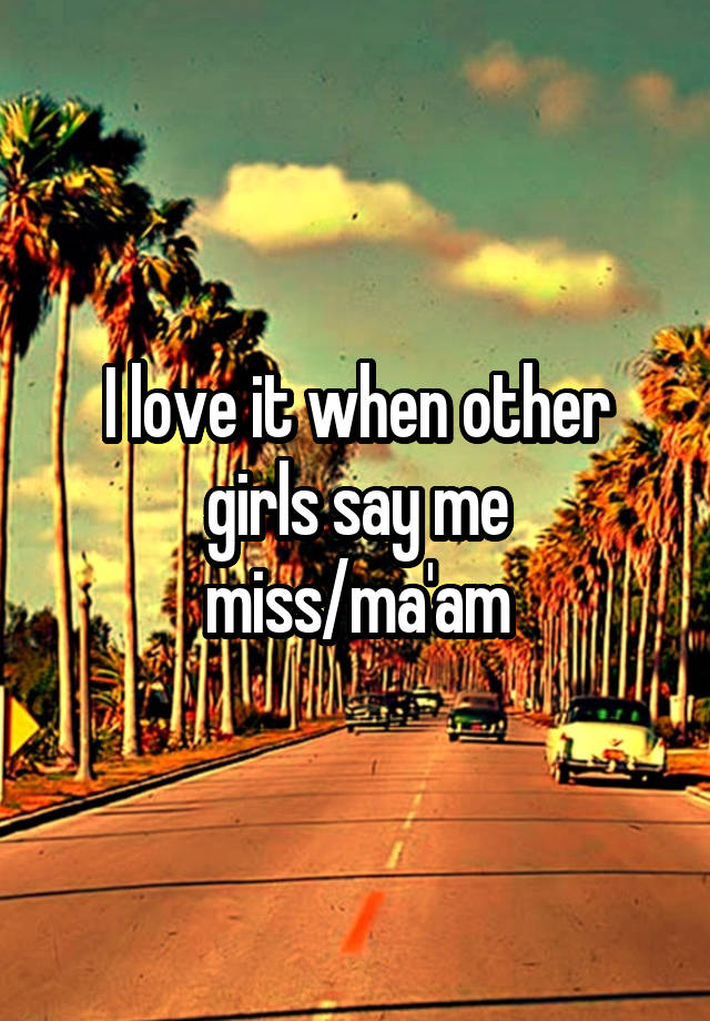 I love it when other girls say me miss/ma'am