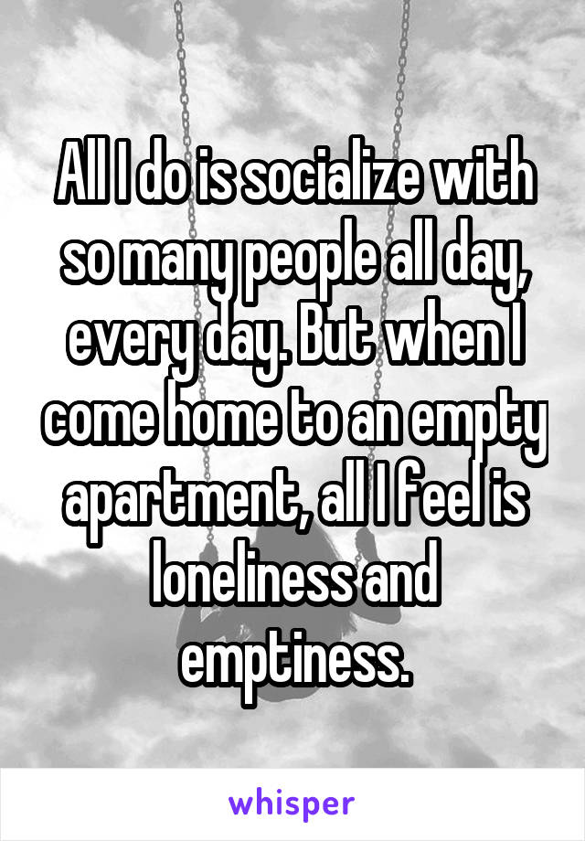 All I do is socialize with so many people all day, every day. But when I come home to an empty apartment, all I feel is loneliness and emptiness.