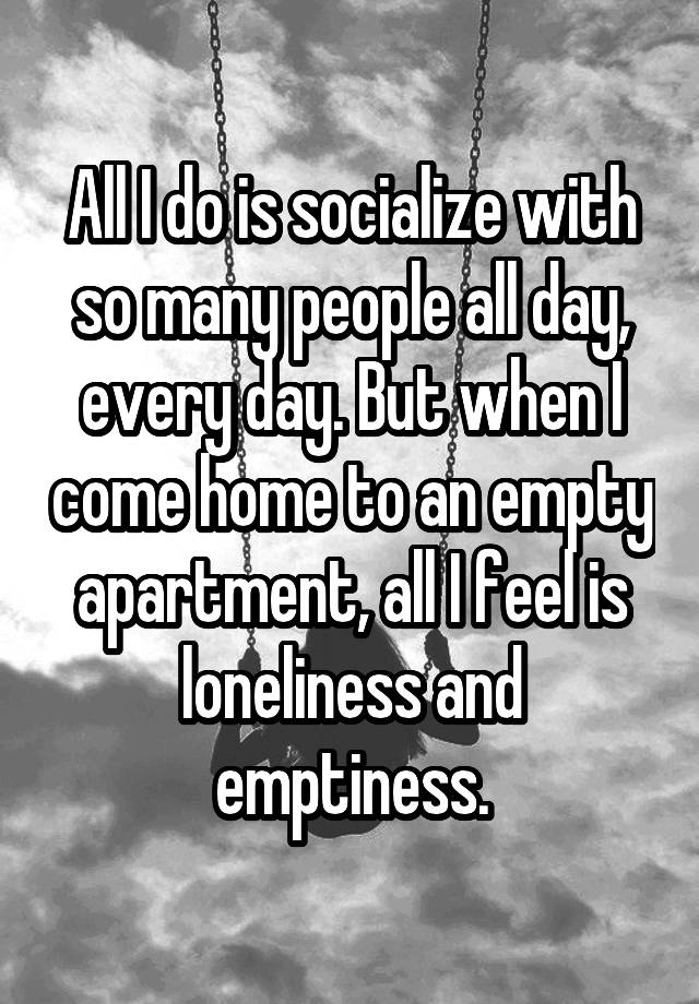 All I do is socialize with so many people all day, every day. But when I come home to an empty apartment, all I feel is loneliness and emptiness.