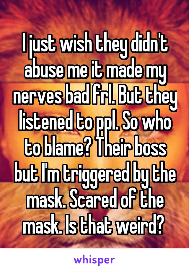 I just wish they didn't abuse me it made my nerves bad frl. But they listened to ppl. So who to blame? Their boss but I'm triggered by the mask. Scared of the mask. Is that weird? 