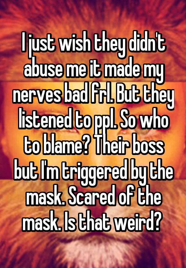 I just wish they didn't abuse me it made my nerves bad frl. But they listened to ppl. So who to blame? Their boss but I'm triggered by the mask. Scared of the mask. Is that weird? 