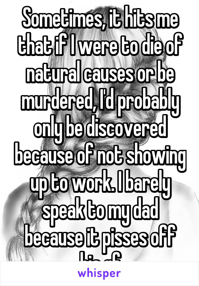 Sometimes, it hits me that if I were to die of natural causes or be murdered, I'd probably only be discovered because of not showing up to work. I barely speak to my dad because it pisses off his gf