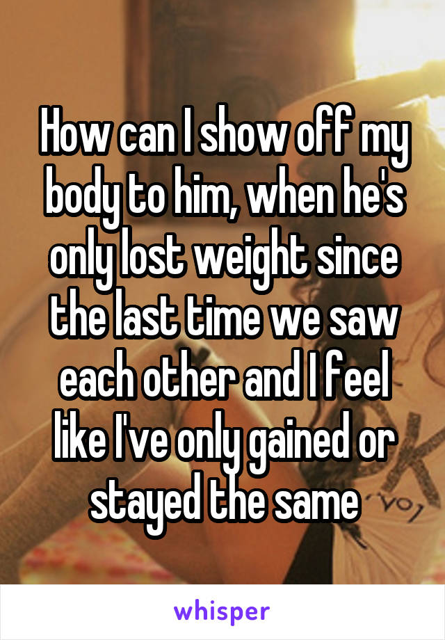 How can I show off my body to him, when he's only lost weight since the last time we saw each other and I feel like I've only gained or stayed the same