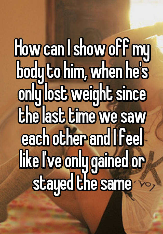 How can I show off my body to him, when he's only lost weight since the last time we saw each other and I feel like I've only gained or stayed the same