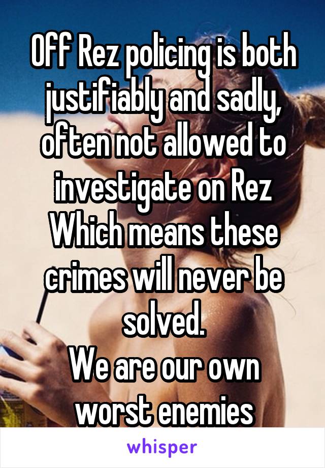 Off Rez policing is both justifiably and sadly, often not allowed to investigate on Rez
Which means these crimes will never be solved.
We are our own worst enemies