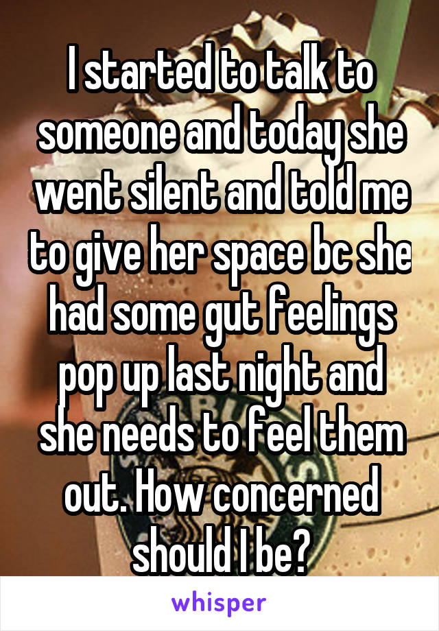 I started to talk to someone and today she went silent and told me to give her space bc she had some gut feelings pop up last night and she needs to feel them out. How concerned should I be?