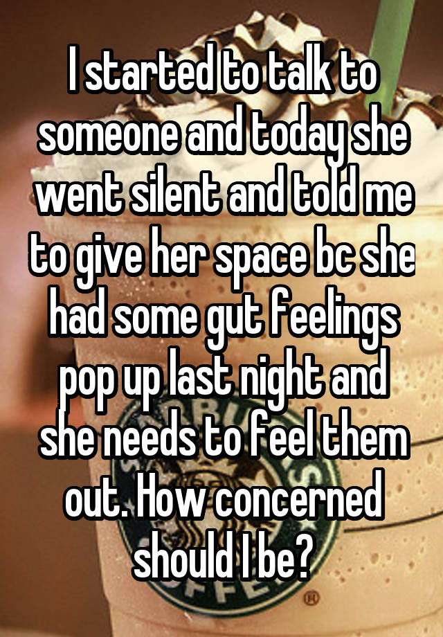 I started to talk to someone and today she went silent and told me to give her space bc she had some gut feelings pop up last night and she needs to feel them out. How concerned should I be?