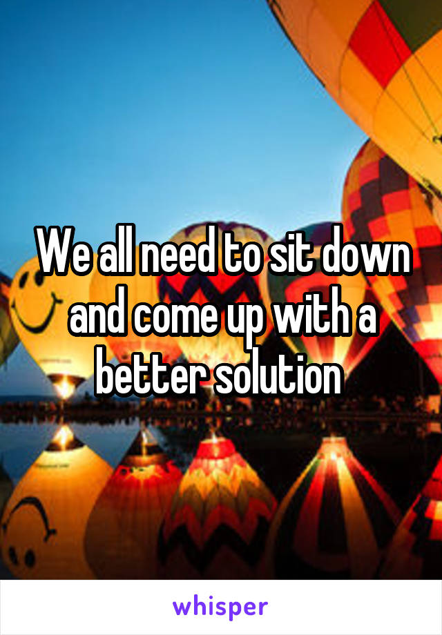 We all need to sit down and come up with a better solution 