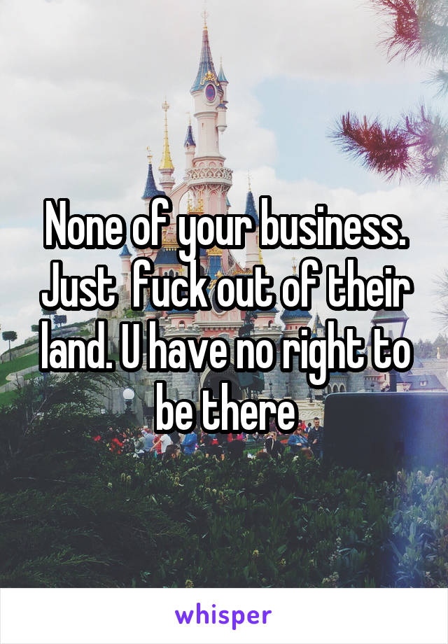 None of your business. Just  fuck out of their land. U have no right to be there