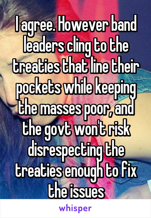 I agree. However band leaders cling to the treaties that line their pockets while keeping the masses poor, and the govt won't risk disrespecting the treaties enough to fix the issues