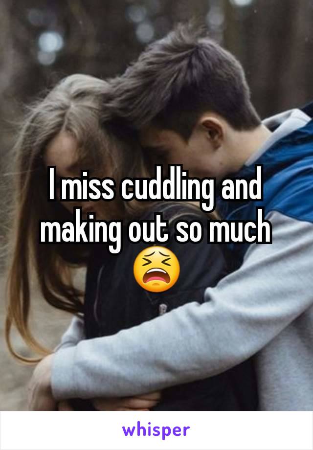 I miss cuddling and making out so much 😫