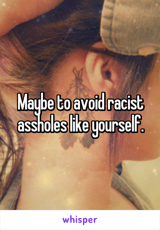 Maybe to avoid racist assholes like yourself.