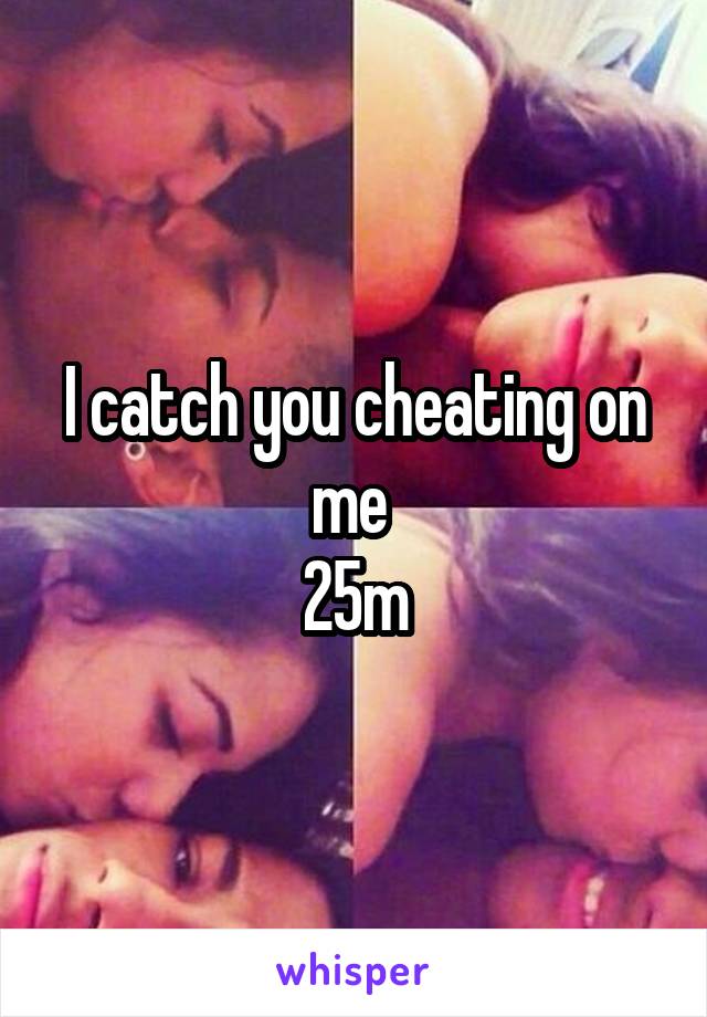 I catch you cheating on me 
25m