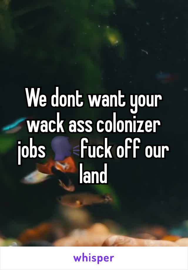 We dont want your wack ass colonizer jobs 🗣fuck off our land