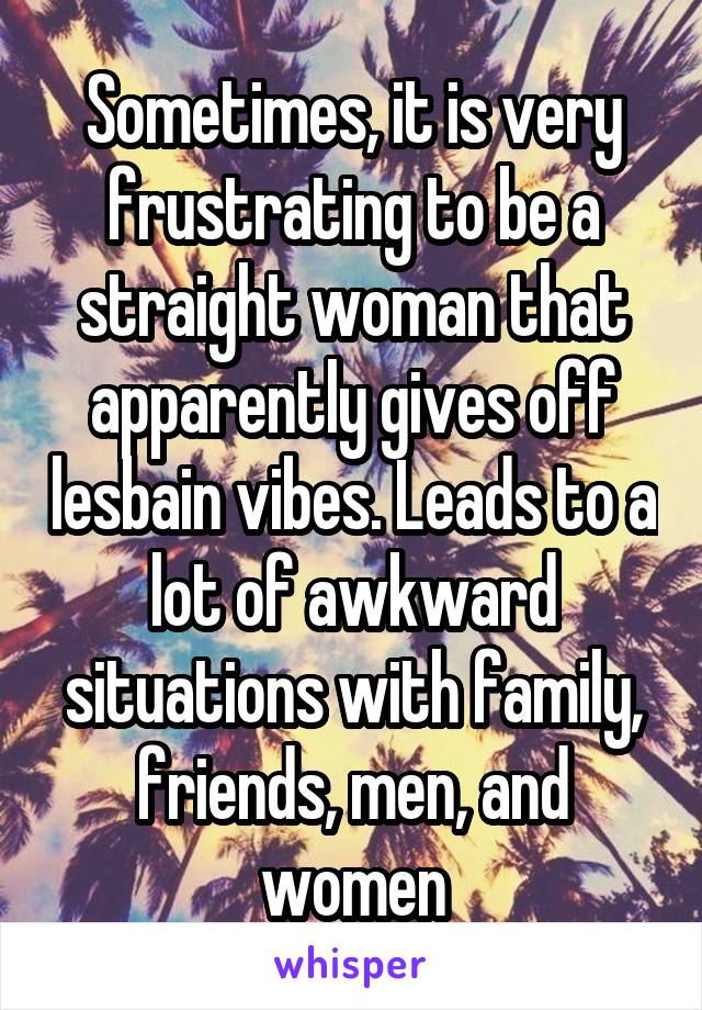 Sometimes, it is very frustrating to be a straight woman that apparently gives off lesbain vibes. Leads to a lot of awkward situations with family, friends, men, and women