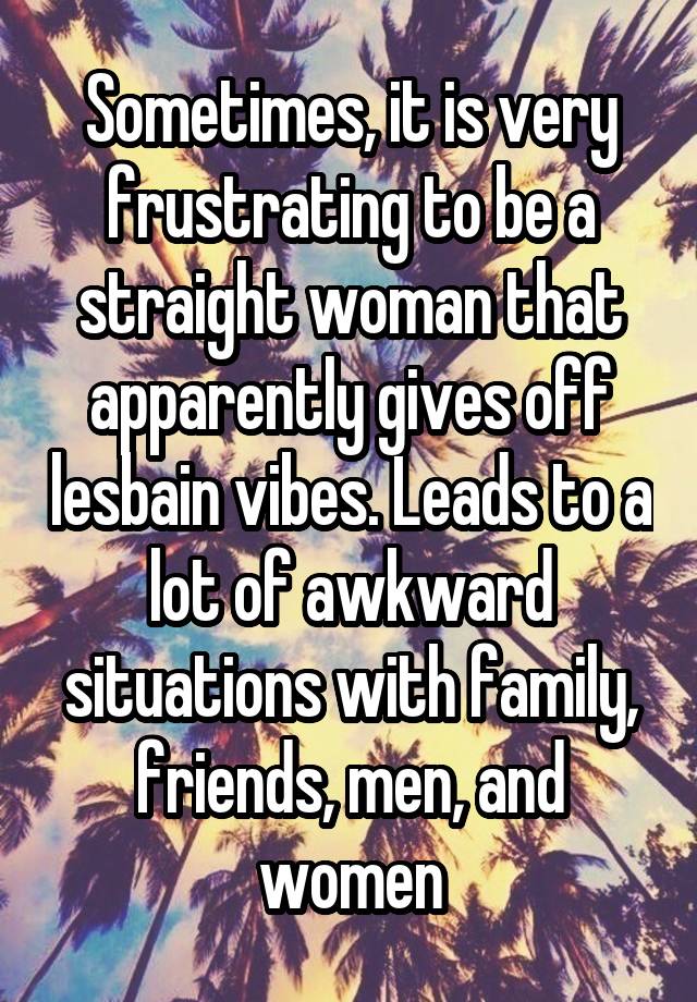 Sometimes, it is very frustrating to be a straight woman that apparently gives off lesbain vibes. Leads to a lot of awkward situations with family, friends, men, and women