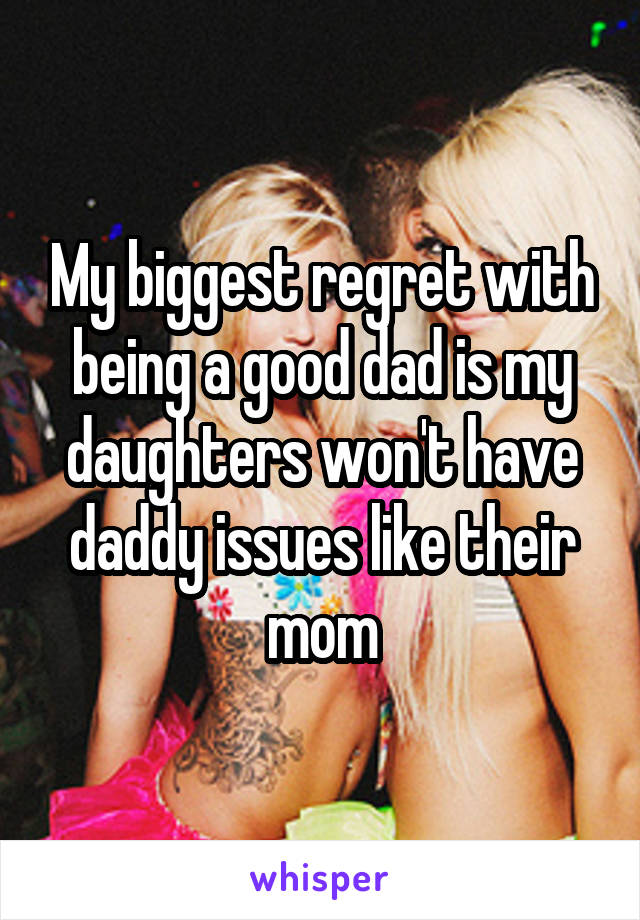 My biggest regret with being a good dad is my daughters won't have daddy issues like their mom