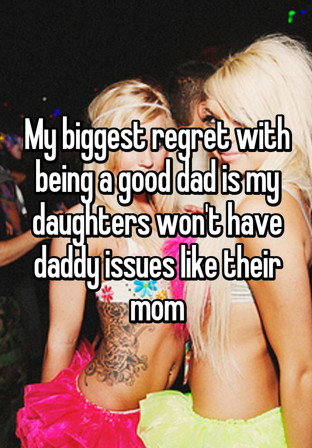 My biggest regret with being a good dad is my daughters won't have daddy issues like their mom