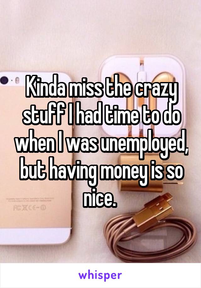 Kinda miss the crazy stuff I had time to do when I was unemployed, but having money is so nice. 