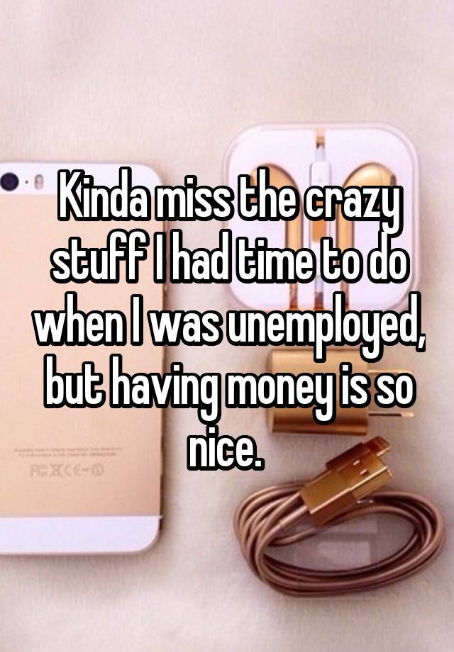 Kinda miss the crazy stuff I had time to do when I was unemployed, but having money is so nice. 