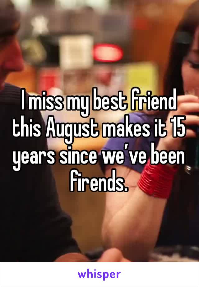 I miss my best friend this August makes it 15 years since we’ve been firends. 